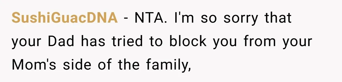 SushiGuacDNA − NTA. I'm so sorry that your Dad has tried to block you from your Mom's side of the family,