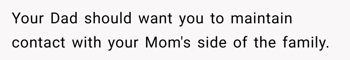 Your Dad should want you to maintain contact with your Mom's side of the family.