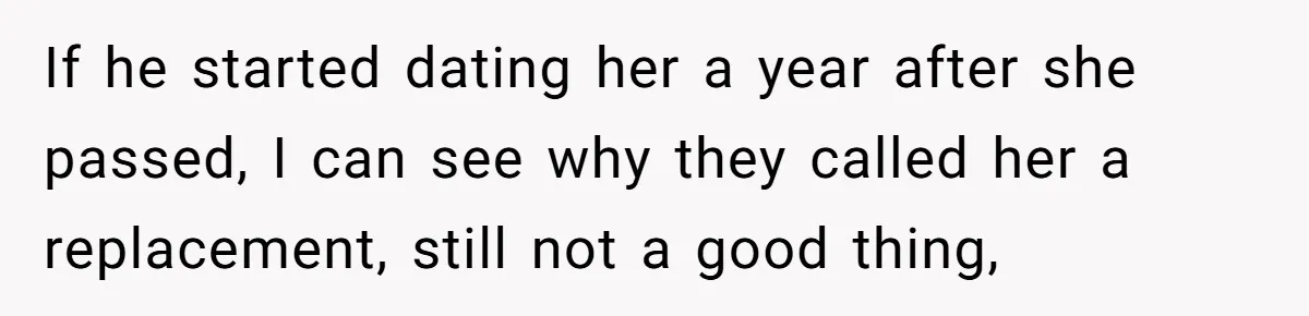 If he started dating her a year after she passed, I can see why they called her a replacement, still not a good thing,