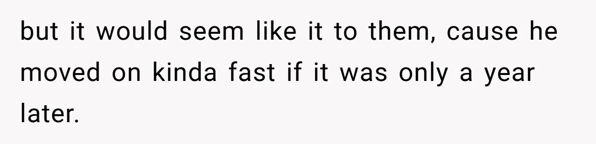 but it would seem like it to them, cause he moved on kinda fast if it was only a year later.