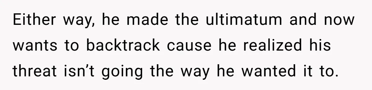 Either way, he made the ultimatum and now wants to backtrack cause he realized his threat isn’t going the way he wanted it to.