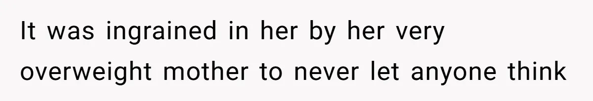 It was ingrained in her by her very overweight mother to never let anyone think