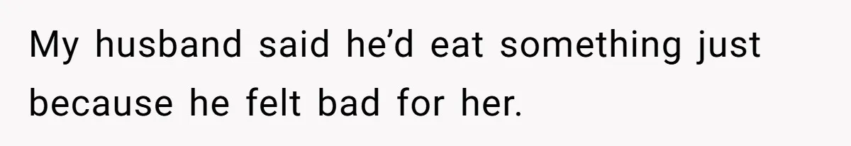 My husband said he’d eat something just because he felt bad for her.