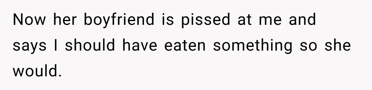 Now her boyfriend is pissed at me and says I should have eaten something so she would.
