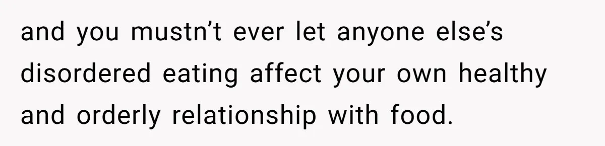and you mustn’t ever let anyone else’s disordered eating affect your own healthy and orderly relationship with food.