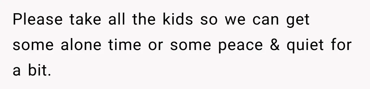 Please take all the kids so we can get some alone time or some peace & quiet for a bit.
