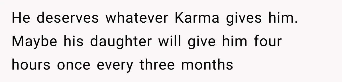 He deserves whatever Karma gives him. Maybe his daughter will give him four hours once every three months