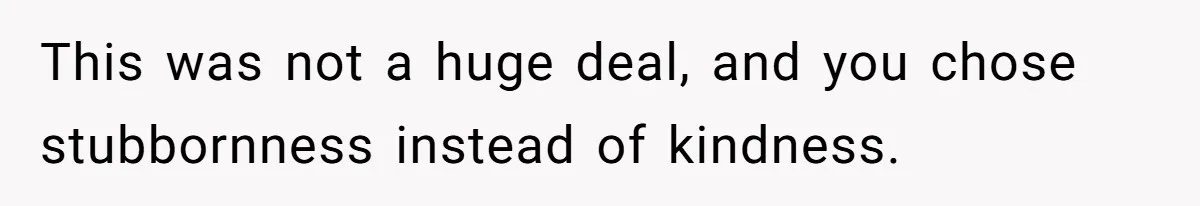 This was not a huge deal, and you chose stubbornness instead of kindness.