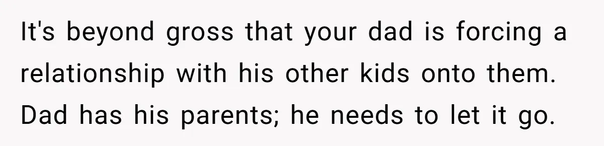 It's beyond gross that your dad is forcing a relationship with his other kids onto them. Dad has his parents; he needs to let it go.