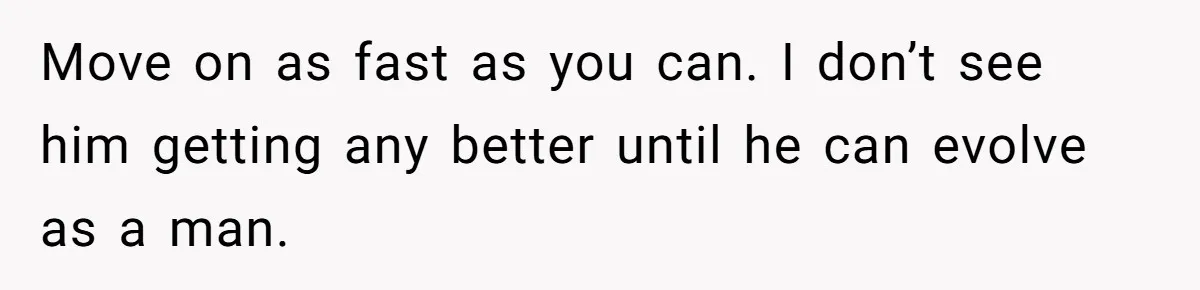 Move on as fast as you can. I don’t see him getting any better until he can evolve as a man.