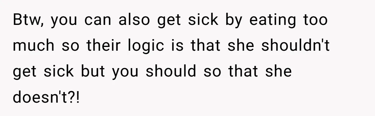 Btw, you can also get sick by eating too much so their logic is that she shouldn't get sick but you should so that she doesn't?!