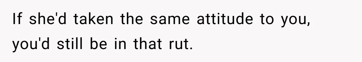 If she'd taken the same attitude to you, you'd still be in that rut.