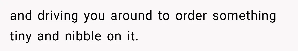 and driving you around to order something tiny and nibble on it.