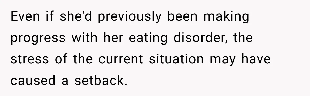 Even if she'd previously been making progress with her eating disorder, the stress of the current situation may have caused a setback.