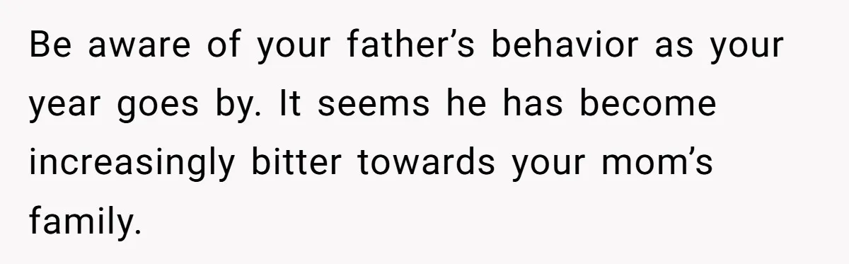 Be aware of your father’s behavior as your year goes by. It seems he has become increasingly bitter towards your mom’s family.