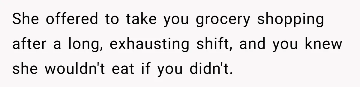 She offered to take you grocery shopping after a long, exhausting shift, and you knew she wouldn't eat if you didn't.