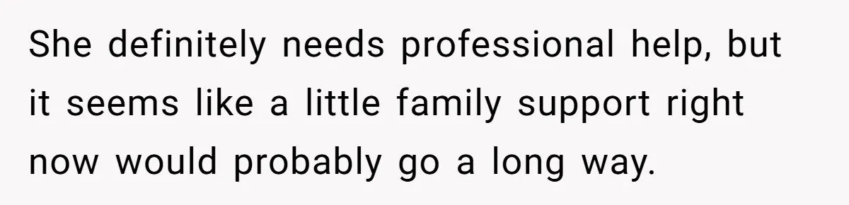 She definitely needs professional help, but it seems like a little family support right now would probably go a long way.