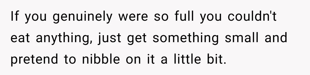 If you genuinely were so full you couldn't eat anything, just get something small and pretend to nibble on it a little bit.