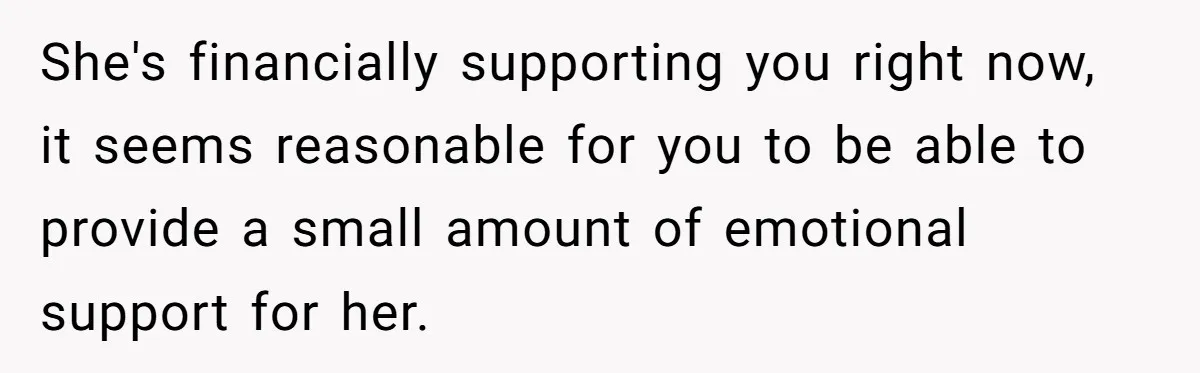 She's financially supporting you right now, it seems reasonable for you to be able to provide a small amount of emotional support for her.