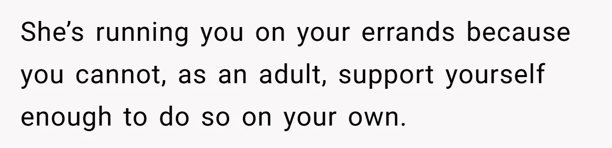 She’s running you on your errands because you cannot, as an adult, support yourself enough to do so on your own.