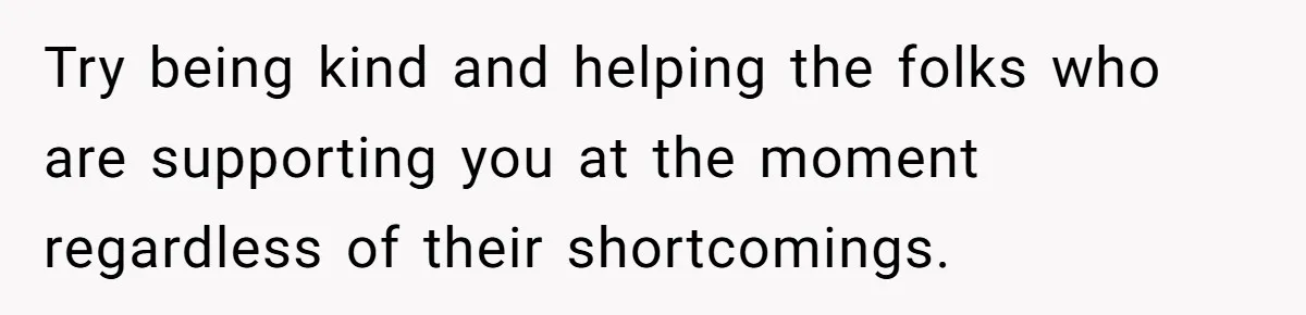 Try being kind and helping the folks who are supporting you at the moment regardless of their shortcomings.