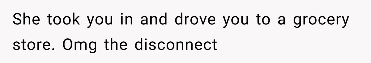 She took you in and drove you to a grocery store. Omg the disconnect