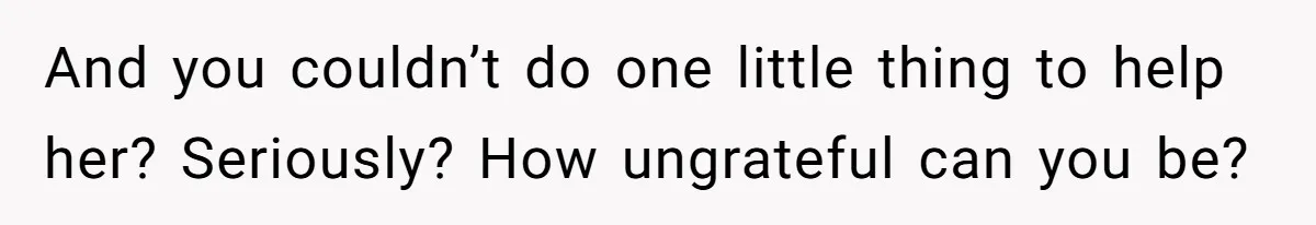 And you couldn’t do one little thing to help her? Seriously? How ungrateful can you be?