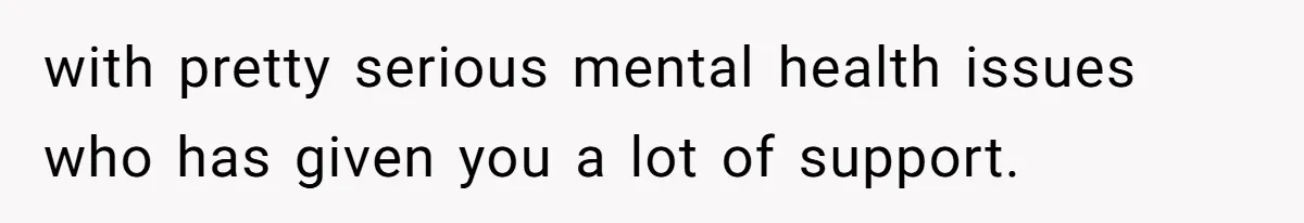 with pretty serious mental health issues who has given you a lot of support.