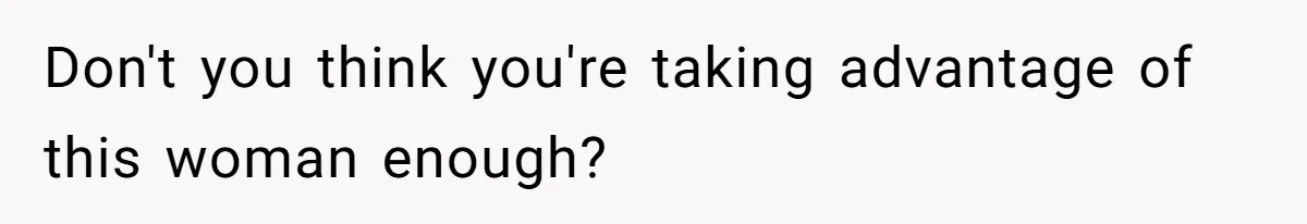 Don't you think you're taking advantage of this woman enough?