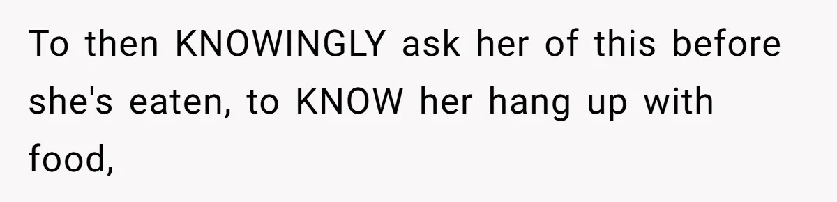 To then KNOWINGLY ask her of this before she's eaten, to KNOW her hang up with food,