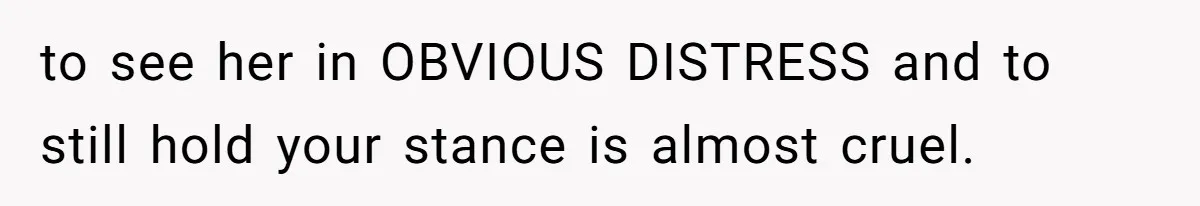 to see her in OBVIOUS DISTRESS and to still hold your stance is almost cruel.