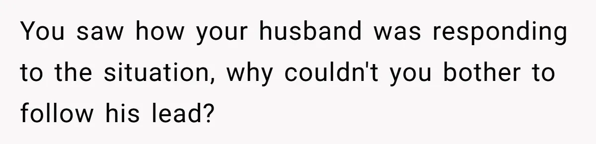 You saw how your husband was responding to the situation, why couldn't you bother to follow his lead?