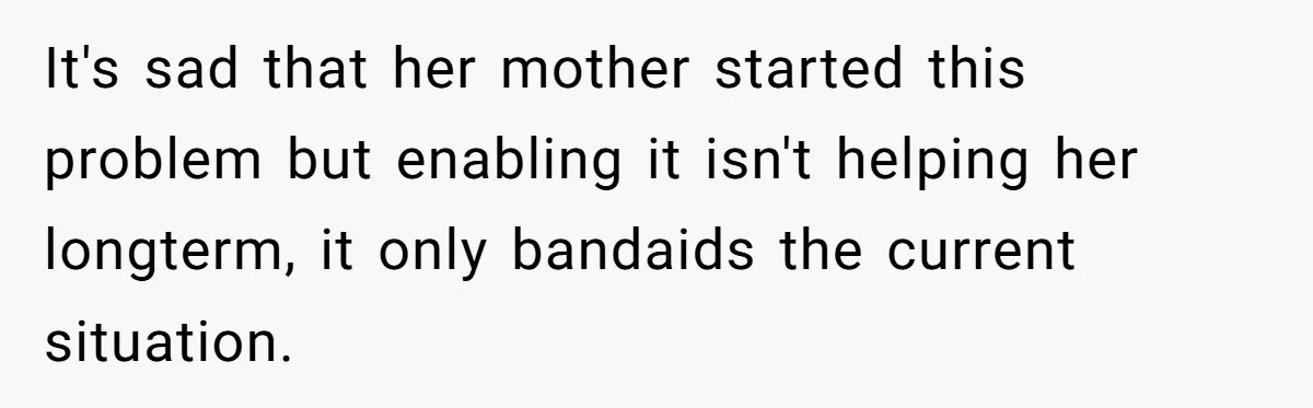 It's sad that her mother started this problem but enabling it isn't helping her longterm, it only bandaids the current situation.