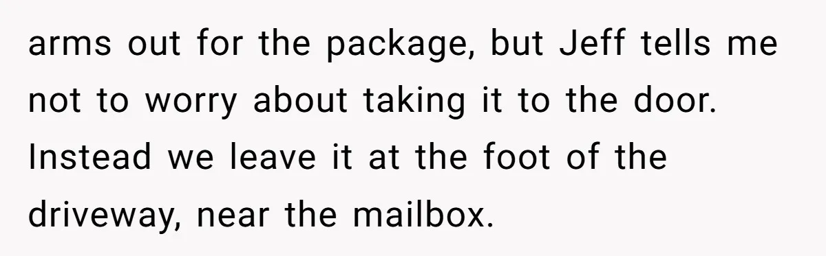 arms out for the package, but Jeff tells me not to worry about taking it to the door. Instead we leave it at the foot of the driveway, near the...