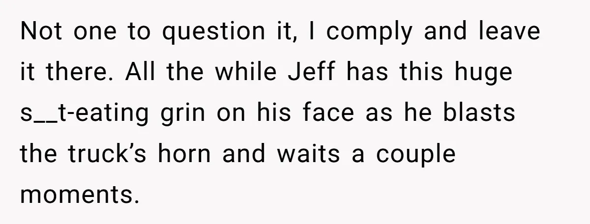 Not one to question it, I comply and leave it there. All the while Jeff has this huge s__t-eating grin on his face as he blasts the truck’s horn and...