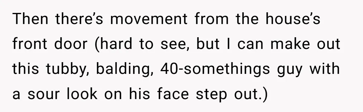 Then there’s movement from the house’s front door (hard to see, but I can make out this tubby, balding, 40-somethings guy with a sour look on his face step out.)