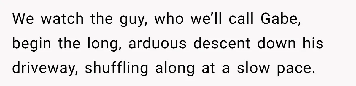 We watch the guy, who we’ll call Gabe, begin the long, arduous descent down his driveway, shuffling along at a slow pace.