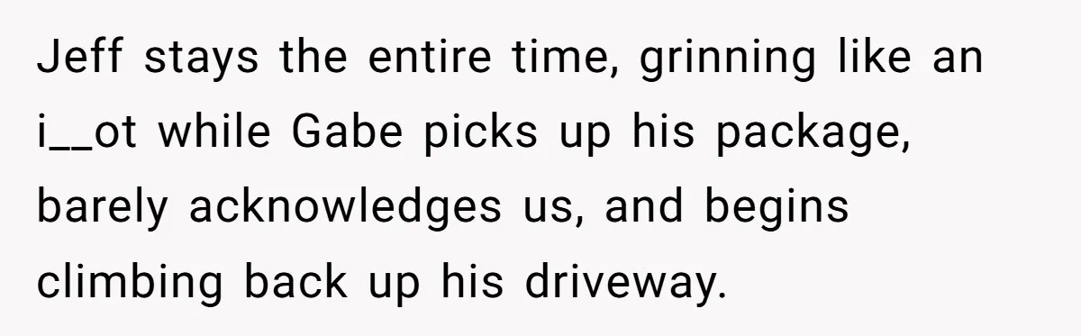 Jeff stays the entire time, grinning like an i__ot while Gabe picks up his package, barely acknowledges us, and begins climbing back up his driveway.