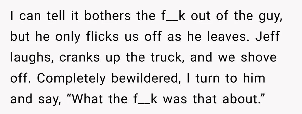 I can tell it bothers the f__k out of the guy, but he only flicks us off as he leaves. Jeff laughs, cranks up the truck, and we shove off....