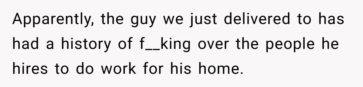 Apparently, the guy we just delivered to has had a history of f__king over the people he hires to do work for his home.