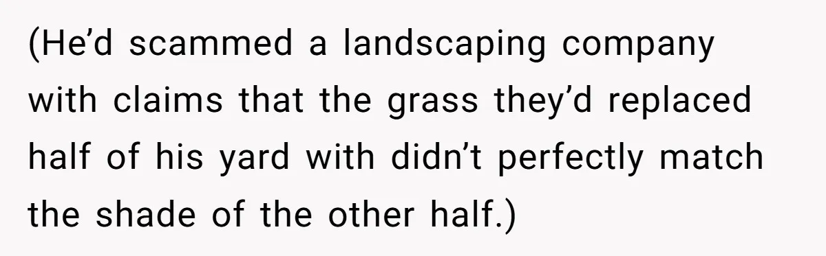 (He’d scammed a landscaping company with claims that the grass they’d replaced half of his yard with didn’t perfectly match the shade of the other half.)