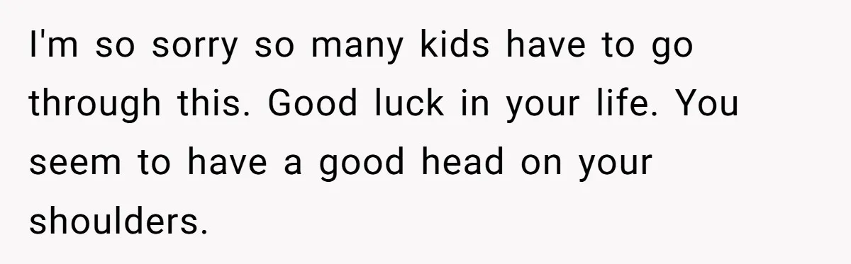 I'm so sorry so many kids have to go through this. Good luck in your life. You seem to have a good head on your shoulders.