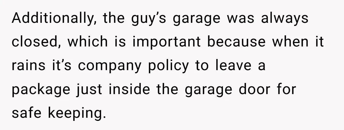 Additionally, the guy’s garage was always closed, which is important because when it rains it’s company policy to leave a package just inside the garage door for safe keeping.