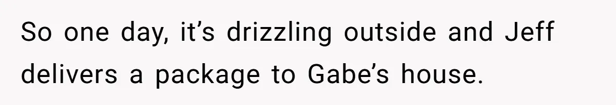So one day, it’s drizzling outside and Jeff delivers a package to Gabe’s house.
