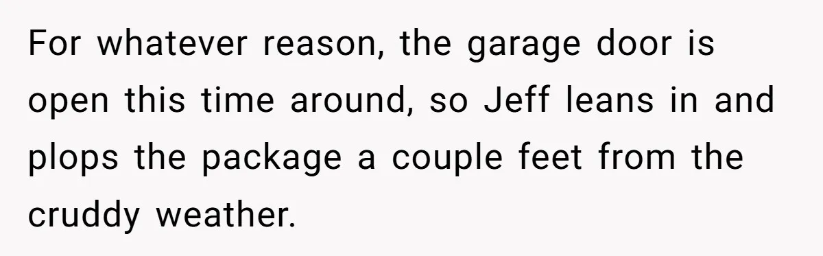 For whatever reason, the garage door is open this time around, so Jeff leans in and plops the package a couple feet from the cruddy weather.