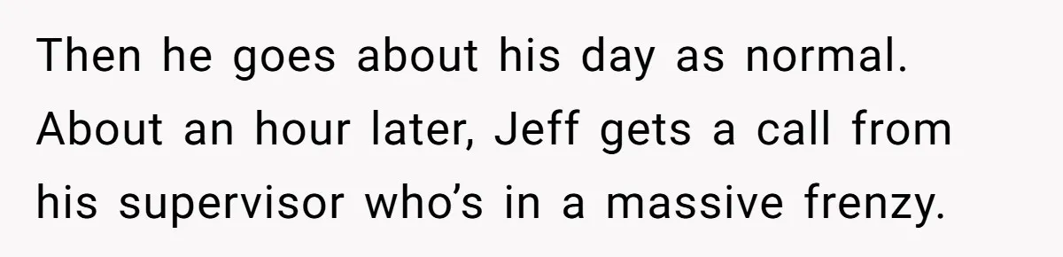 Then he goes about his day as normal. About an hour later, Jeff gets a call from his supervisor who’s in a massive frenzy.