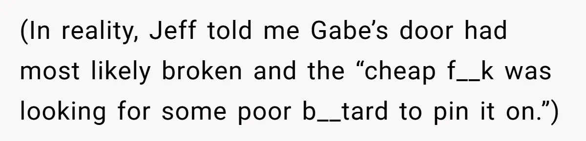 (In reality, Jeff told me Gabe’s door had most likely broken and the “cheap f__k was looking for some poor b__tard to pin it on.”)