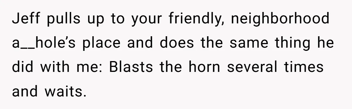 Jeff pulls up to your friendly, neighborhood a__hole’s place and does the same thing he did with me: Blasts the horn several times and waits.