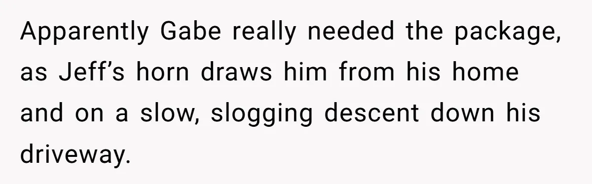 Apparently Gabe really needed the package, as Jeff’s horn draws him from his home and on a slow, slogging descent down his driveway.