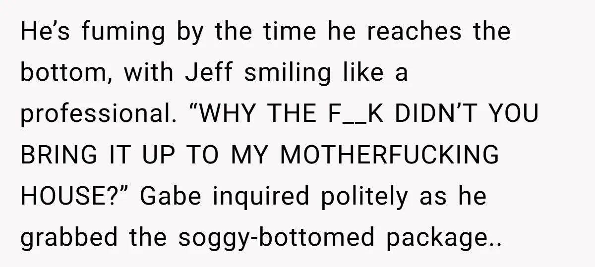 He’s fuming by the time he reaches the bottom, with Jeff smiling like a professional. “WHY THE F__K DIDN’T YOU BRING IT UP TO MY MOTHERFUCKING HOUSE?” Gabe inquired politely...
